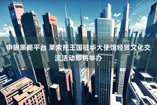 申银策略平台 莱索托王国驻华大使馆经贸文化交流活动即将举办
