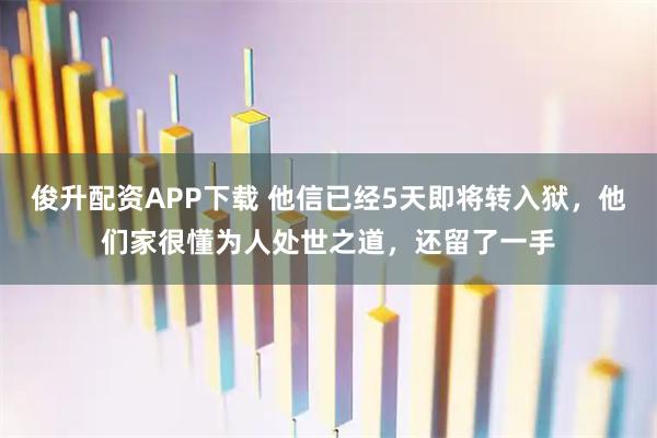 俊升配资APP下载 他信已经5天即将转入狱，他们家很懂为人处世之道，还留了一手