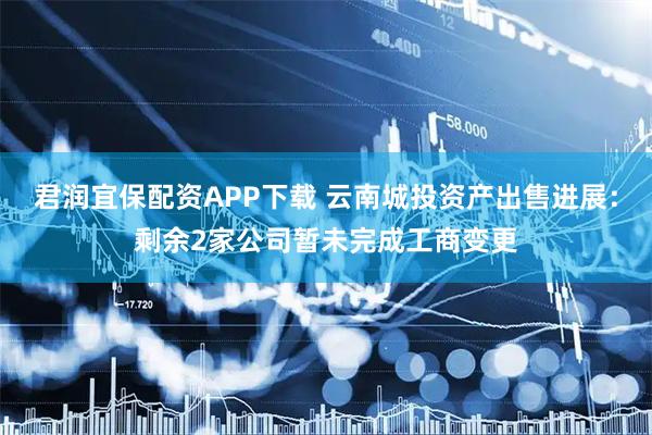 君润宜保配资APP下载 云南城投资产出售进展：剩余2家公司暂未完成工商变更