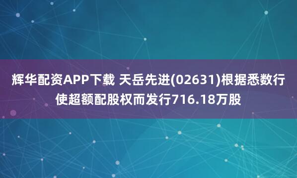 辉华配资APP下载 天岳先进(02631)根据悉数行使超额配股权而发行716.18万股