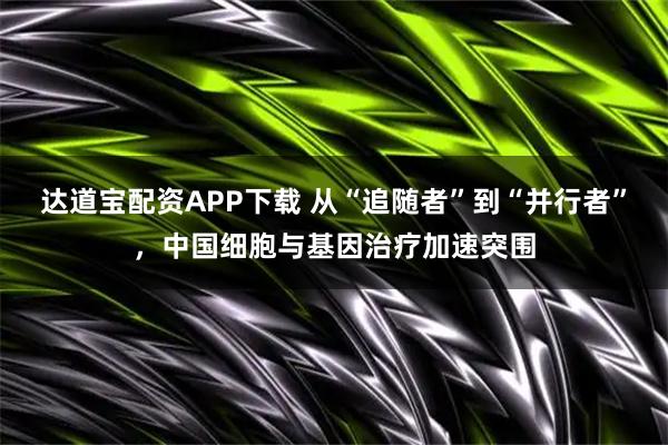 达道宝配资APP下载 从“追随者”到“并行者”，中国细胞与基因治疗加速突围