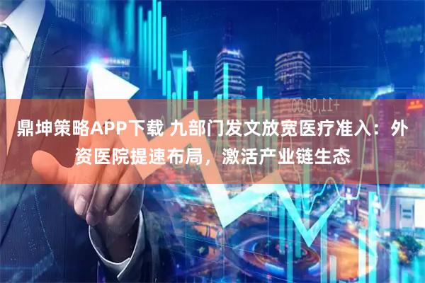 鼎坤策略APP下载 九部门发文放宽医疗准入：外资医院提速布局，激活产业链生态