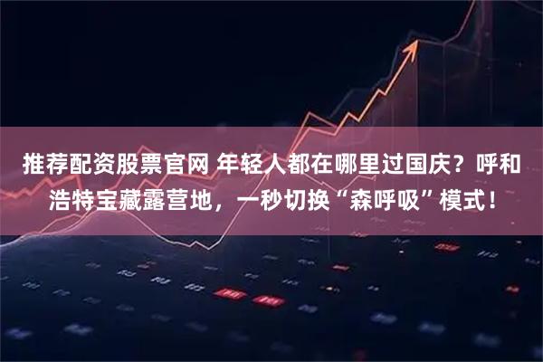 推荐配资股票官网 年轻人都在哪里过国庆？呼和浩特宝藏露营地，一秒切换“森呼吸”模式！