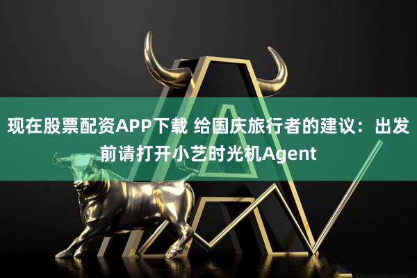 现在股票配资APP下载 给国庆旅行者的建议：出发前请打开小艺时光机Agent