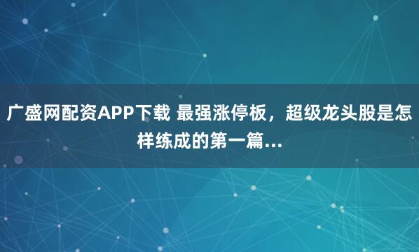广盛网配资APP下载 最强涨停板，超级龙头股是怎样练成的第一篇...