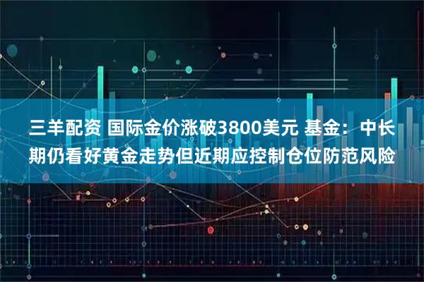 三羊配资 国际金价涨破3800美元 基金：中长期仍看好黄金走势但近期应控制仓位防范风险