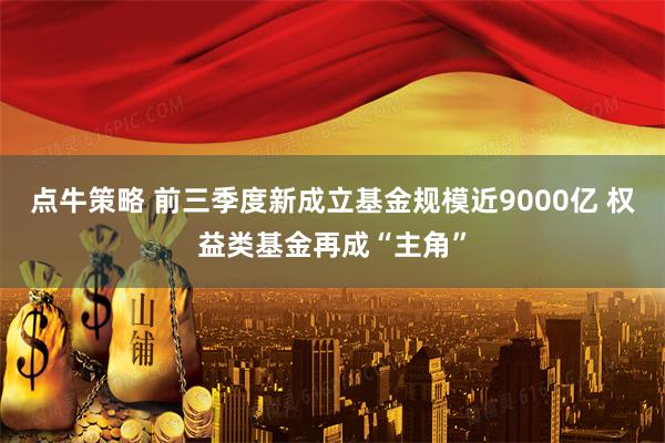 点牛策略 前三季度新成立基金规模近9000亿 权益类基金再成“主角”