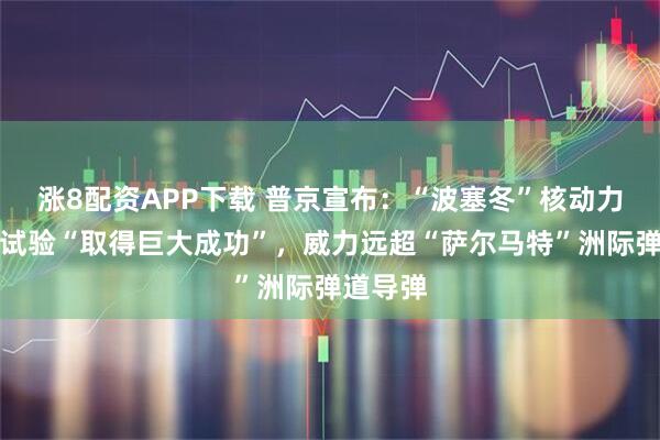 涨8配资APP下载 普京宣布：“波塞冬”核动力潜航器试验“取得巨大成功”，威力远超“萨尔马特”洲际弹道导弹