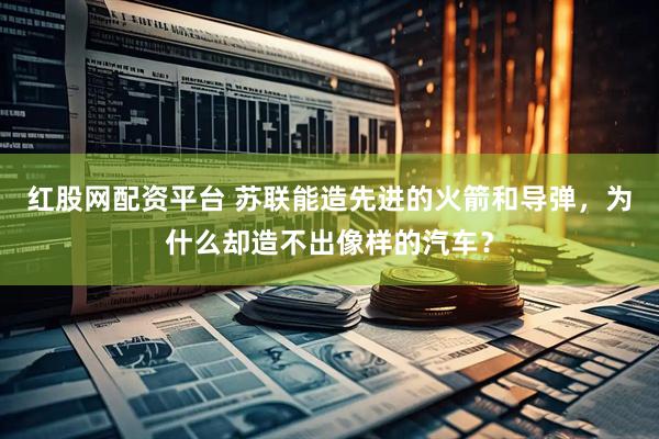 红股网配资平台 苏联能造先进的火箭和导弹，为什么却造不出像样的汽车？