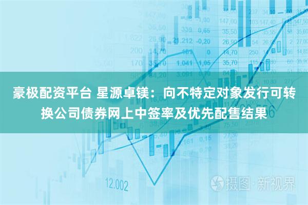 豪极配资平台 星源卓镁：向不特定对象发行可转换公司债券网上中签率及优先配售结果