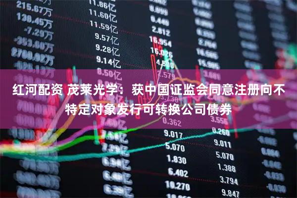 红河配资 茂莱光学：获中国证监会同意注册向不特定对象发行可转换公司债券