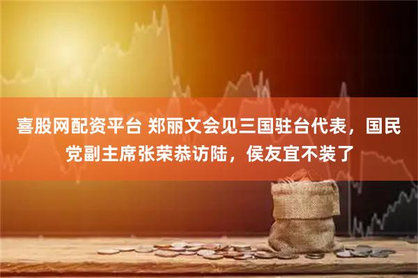 喜股网配资平台 郑丽文会见三国驻台代表，国民党副主席张荣恭访陆，侯友宜不装了