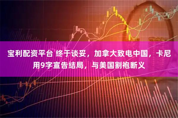 宝利配资平台 终于谈妥，加拿大致电中国，卡尼用9字宣告结局，与美国割袍断义