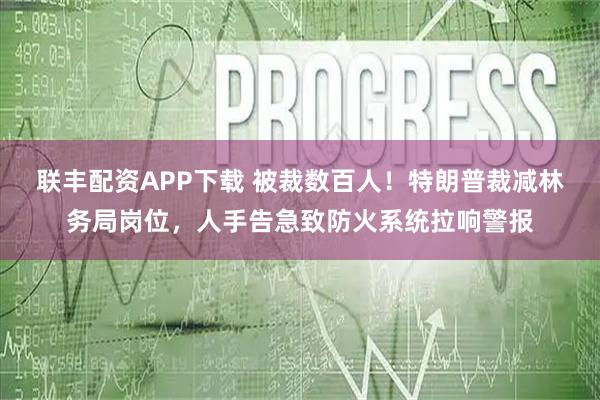 联丰配资APP下载 被裁数百人！特朗普裁减林务局岗位，人手告急致防火系统拉响警报