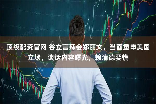 顶级配资官网 谷立言拜会郑丽文，当面重申美国立场，谈话内容曝光，赖清德要慌