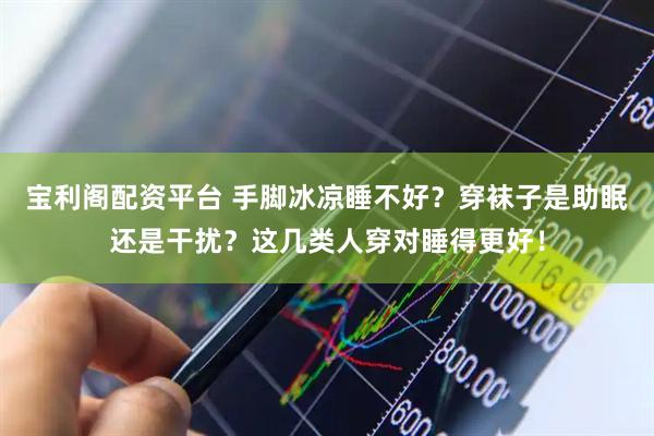 宝利阁配资平台 手脚冰凉睡不好？穿袜子是助眠还是干扰？这几类人穿对睡得更好！
