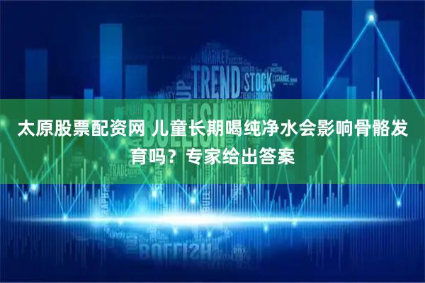 太原股票配资网 儿童长期喝纯净水会影响骨骼发育吗？专家给出答案