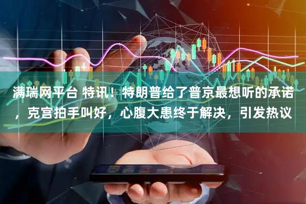 满瑞网平台 特讯！特朗普给了普京最想听的承诺，克宫拍手叫好，心腹大患终于解决，引发热议