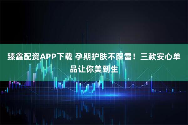 臻鑫配资APP下载 孕期护肤不踩雷!三款安心单品让你美到生