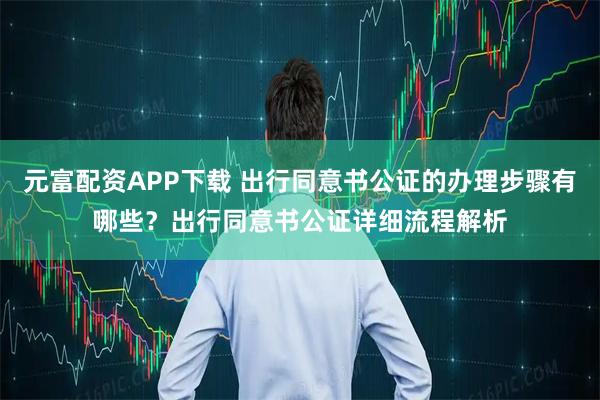 元富配资APP下载 出行同意书公证的办理步骤有哪些？出行同意书公证详细流程解析