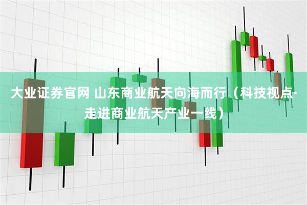 大业证券官网 山东商业航天向海而行（科技视点·走进商业航天产业一线）