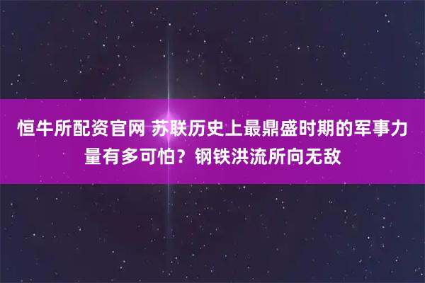 恒牛所配资官网 苏联历史上最鼎盛时期的军事力量有多可怕？钢铁洪流所向无敌