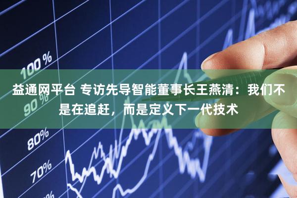 益通网平台 专访先导智能董事长王燕清：我们不是在追赶，而是定义下一代技术