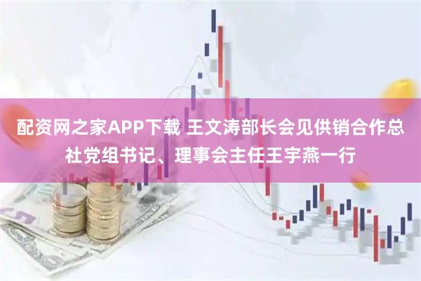 配资网之家APP下载 王文涛部长会见供销合作总社党组书记、理事会主任王宇燕一行