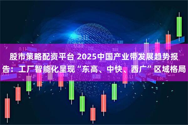 股市策略配资平台 2025中国产业带发展趋势报告：工厂智能化呈现“东高、中快、西广”区域格局