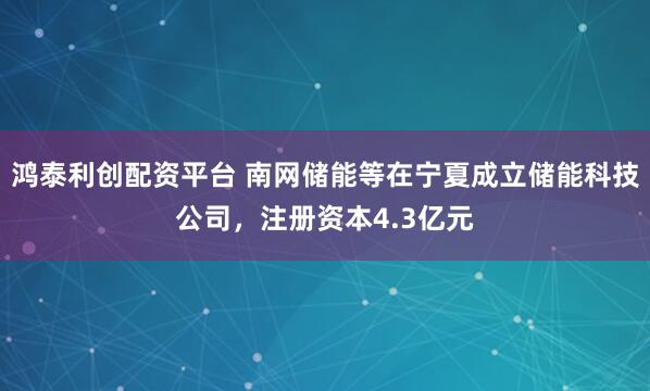 鸿泰利创配资平台 南网储能等在宁夏成立储能科技公司，注册资本4.3亿元