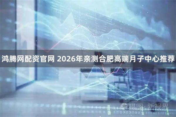 鸿腾网配资官网 2026年亲测合肥高端月子中心推荐