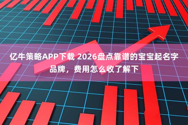 亿牛策略APP下载 2026盘点靠谱的宝宝起名字品牌，费用怎么收了解下