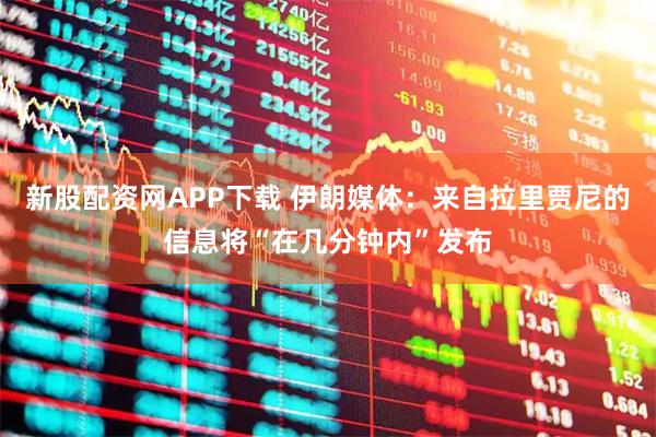 新股配资网APP下载 伊朗媒体：来自拉里贾尼的信息将“在几分钟内”发布