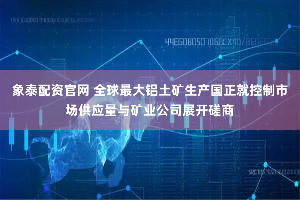 象泰配资官网 全球最大铝土矿生产国正就控制市场供应量与矿业公司展开磋商
