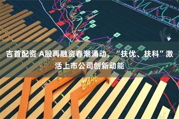 吉首配资 A股再融资春潮涌动，“扶优、扶科”激活上市公司创新动能
