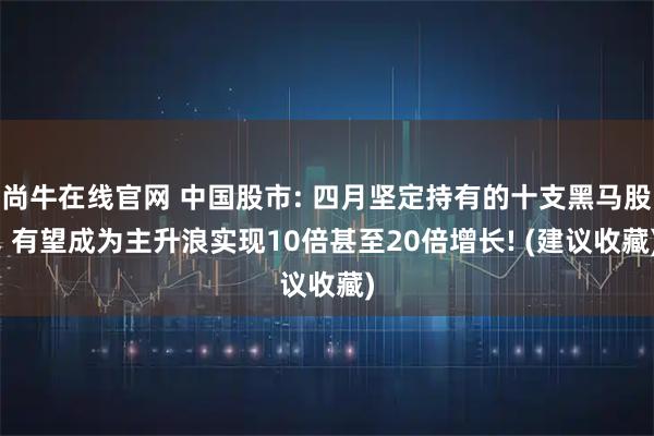 尚牛在线官网 中国股市: 四月坚定持有的十支黑马股, 有望成为主升浪实现10倍甚至20倍增长! (建议收藏)