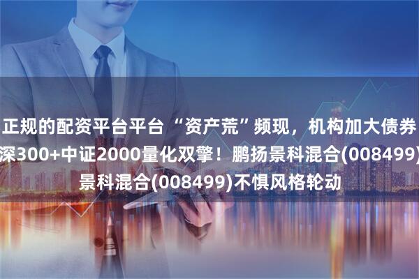 正规的配资平台平台 “资产荒”频现，机构加大债券配置力度，沪深300+中证2000量化双擎！鹏扬景科混合(008499)不惧风格轮动
