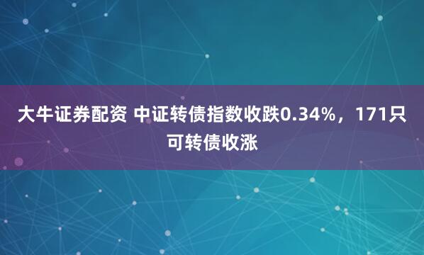 大牛证券配资 中证转债指数收跌0.34%，171只可转债收涨