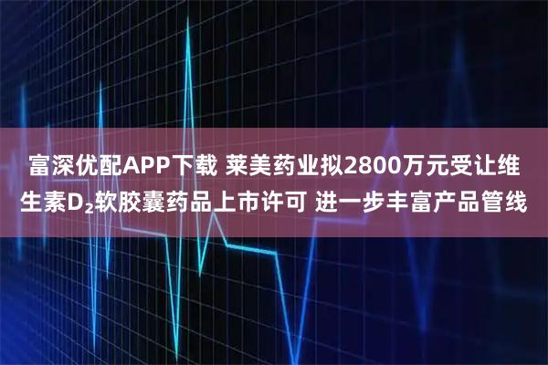 富深优配APP下载 莱美药业拟2800万元受让维生素D₂软胶囊药品上市许可 进一步丰富产品管线